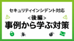 後編）もう慌てない！セキュリティインシデント事例に学ぶ、発生時の対策