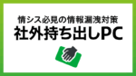 情シス必見！社外持ち出しPCの情報漏洩を防ぐためのセキュリティ対策を解説